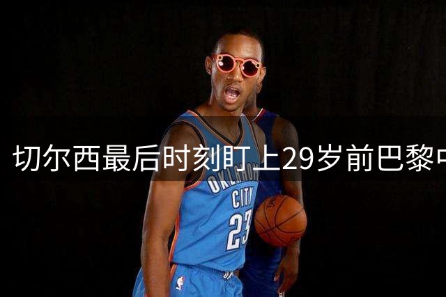 切尔西最后时刻盯上29岁前巴黎中场，中场引援已乱成一团