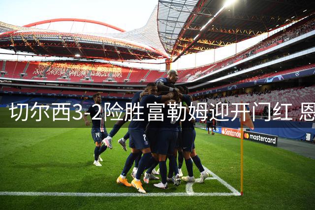切尔西3-2险胜富勒姆迎开门红 恩佐替补登场遭嘘声
