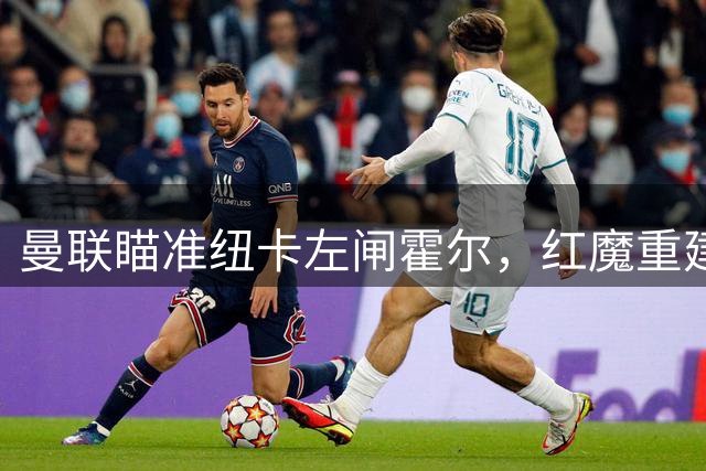 曼联瞄准纽卡左闸霍尔，红魔重建锁定接班人