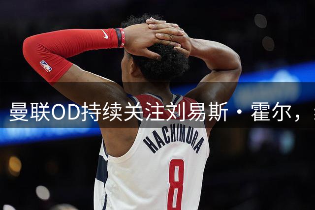 曼联OD持续关注刘易斯·霍尔，纽卡续约计划遇考验，左后卫引援悬念升温