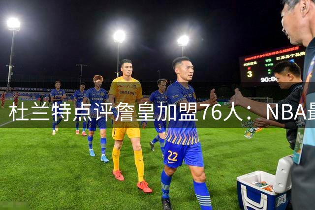 杜兰特点评詹皇加盟76人：NBA最强进攻组合诞生