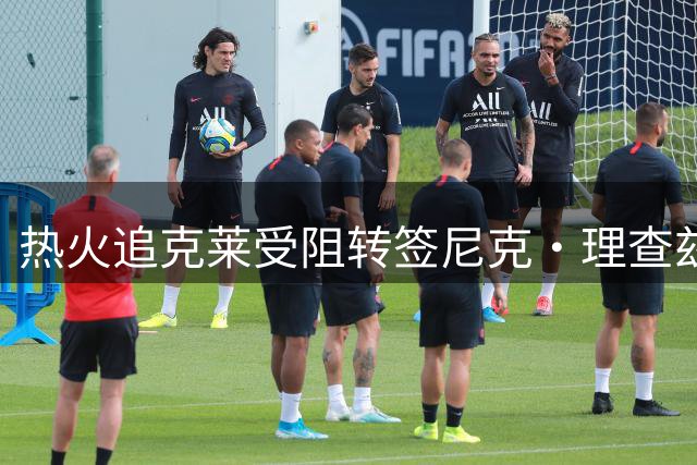 热火追克莱受阻转签尼克·理查兹，训练场现身接近加盟