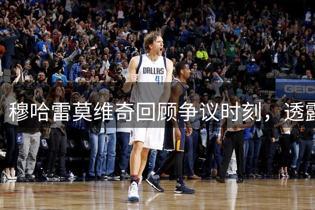 穆哈雷莫维奇回顾争议时刻，透露转会选择内幕
