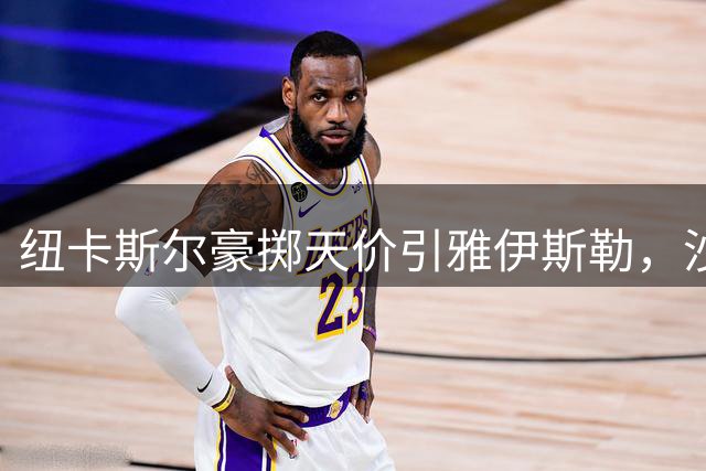 纽卡斯尔豪掷天价引雅伊斯勒，沙特记者质疑转会合理性