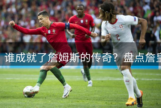 谁成就了詹姆斯的传奇？盘点詹皇生涯十大关键队友