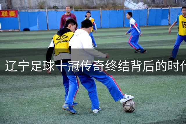 辽宁足球十冠传奇终结背后的时代变革密码