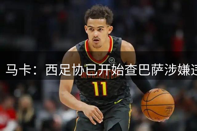 马卡：西足协已开始查巴萨涉嫌违规挖小蜘蛛，若坐实将被重罚