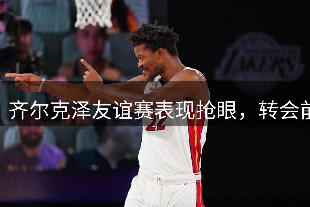 齐尔克泽友谊赛表现抢眼，转会前景尚未明朗