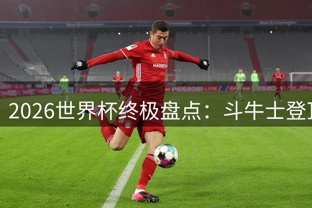 2026世界杯终极盘点：斗牛士登顶封神 梅西传奇谢幕 非洲黑马惊艳世界