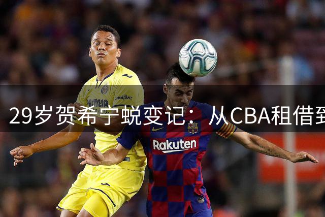 29岁贺希宁蜕变记：从CBA租借到男篮得分王的巅峰之路