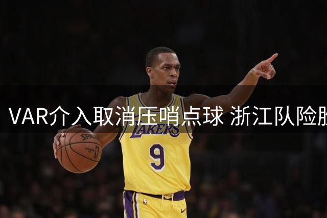 VAR介入取消压哨点球 浙江队险胜大连英博引争议